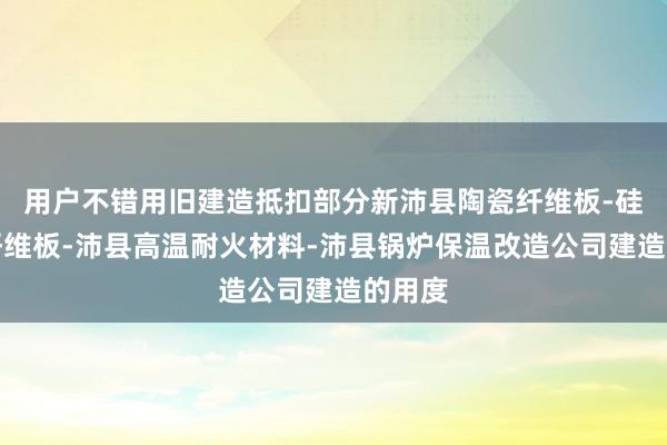 用户不错用旧建造抵扣部分新沛县陶瓷纤维板-硅酸铝纤维板-沛县高温耐火材料-沛县锅炉保温改造公司建造的用度